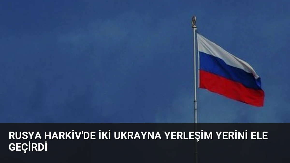 Rusya Harkiv’de İki Ukrayna Yerleşim Yerini Ele Geçirdi