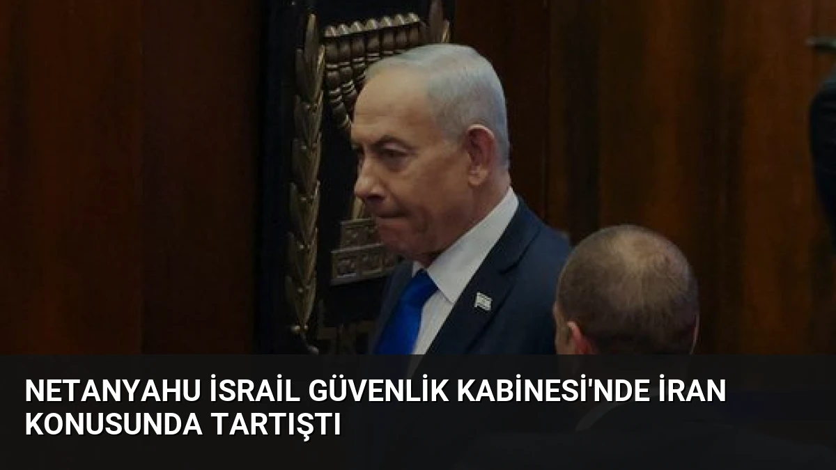 Netanyahu İsrail Güvenlik Kabinesi’nde İran Konusunda Tartıştı